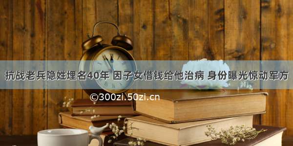 抗战老兵隐姓埋名40年 因子女借钱给他治病 身份曝光惊动军方