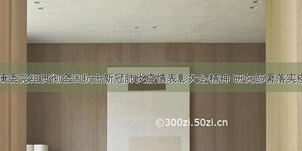 国家卫生健康委党组贯彻全国抗击新冠肺炎疫情表彰大会精神 研究部署落实疫情防控工作