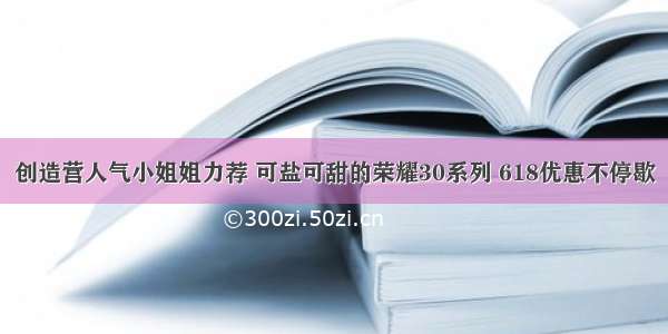 创造营人气小姐姐力荐 可盐可甜的荣耀30系列 618优惠不停歇