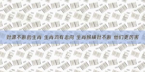 财源不断的生肖 生肖鸡有志向 生肖猴横财不断 他们更厉害