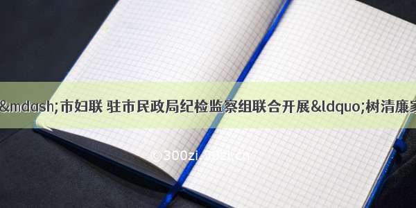 主题教育进行时——市妇联 驻市民政局纪检监察组联合开展“树清廉家风 创最美家庭”