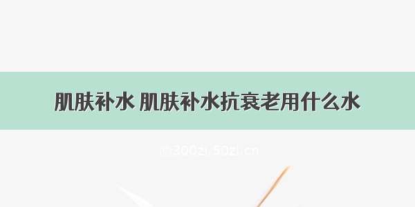 肌肤补水 肌肤补水抗衰老用什么水