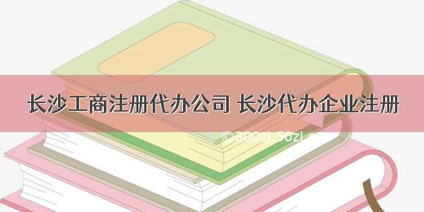 长沙工商注册代办公司 长沙代办企业注册