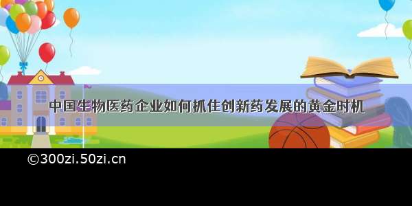 中国生物医药企业如何抓住创新药发展的黄金时机