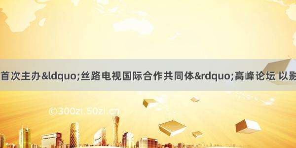 中央广播电视总台首次主办“丝路电视国际合作共同体”高峰论坛 以影像为媒讲述中国故