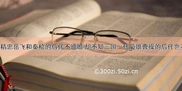 都知道精忠岳飞和秦桧的后代不通婚 却不知三国一代枭雄曹操的后代也不通婚！