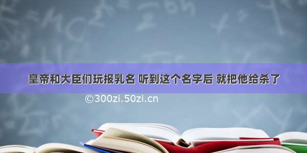 皇帝和大臣们玩报乳名 听到这个名字后 就把他给杀了