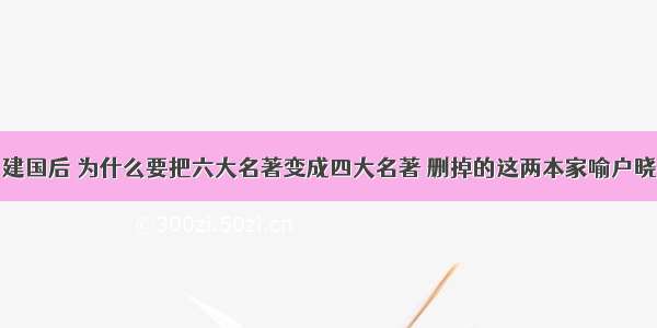 建国后 为什么要把六大名著变成四大名著 删掉的这两本家喻户晓