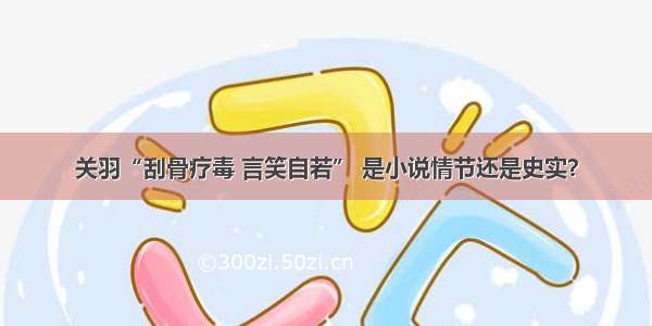 关羽“刮骨疗毒 言笑自若” 是小说情节还是史实？