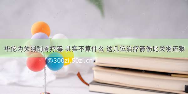 华佗为关羽刮骨疗毒 其实不算什么 这几位治疗箭伤比关羽还狠