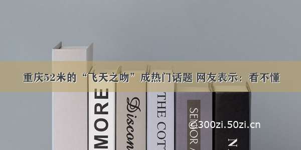 重庆52米的“飞天之吻”成热门话题 网友表示：看不懂