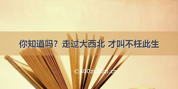 你知道吗？走过大西北 才叫不枉此生