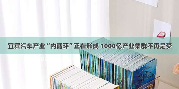 宜宾汽车产业“内循环”正在形成 1000亿产业集群不再是梦