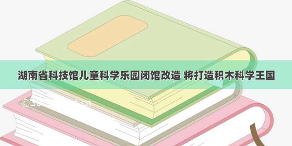 湖南省科技馆儿童科学乐园闭馆改造 将打造积木科学王国