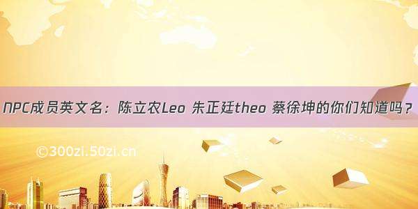 NPC成员英文名：陈立农Leo 朱正廷theo 蔡徐坤的你们知道吗？