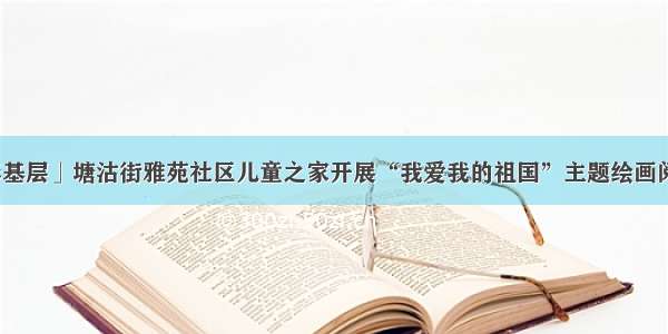 「多彩基层」塘沽街雅苑社区儿童之家开展“我爱我的祖国”主题绘画阅读活动