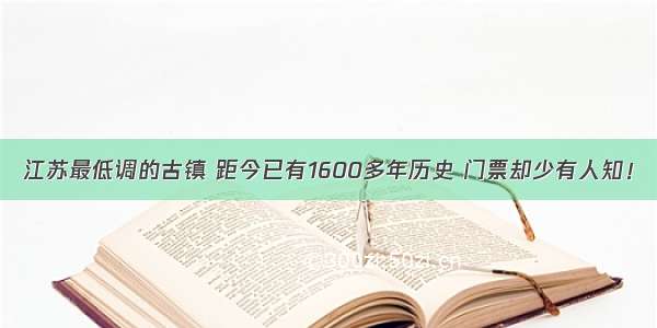 江苏最低调的古镇 距今已有1600多年历史 门票却少有人知！