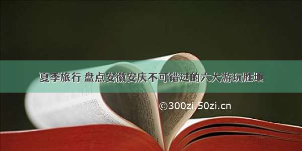 夏季旅行 盘点安徽安庆不可错过的六大游玩胜地