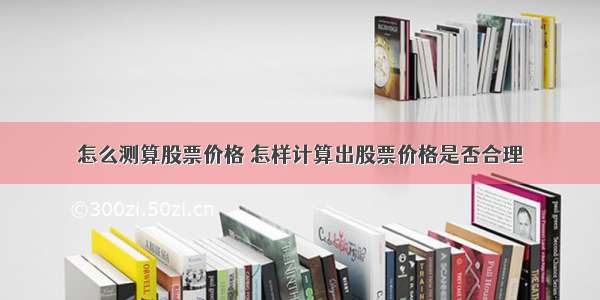 怎么测算股票价格 怎样计算出股票价格是否合理