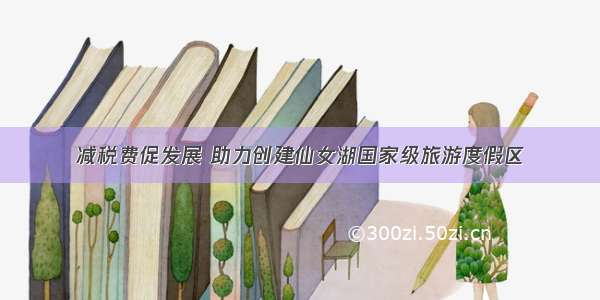 减税费促发展 助力创建仙女湖国家级旅游度假区