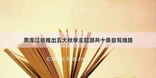 黑龙江省推出五大秋季主题游共十条自驾线路