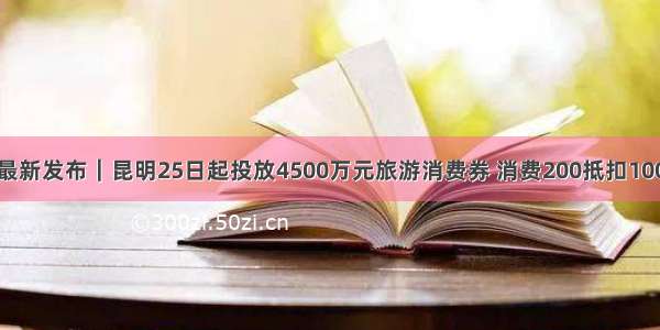 最新发布｜昆明25日起投放4500万元旅游消费券 消费200抵扣100