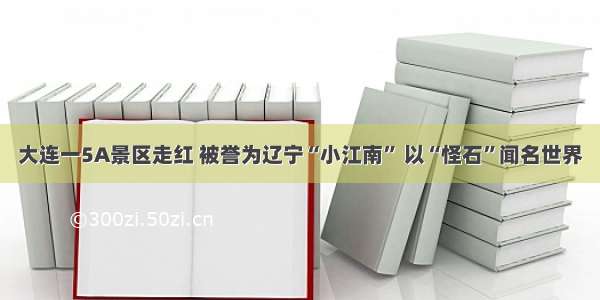 大连一5A景区走红 被誉为辽宁“小江南” 以“怪石”闻名世界