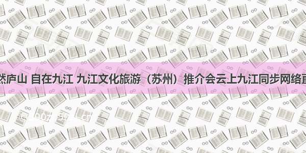 悠然庐山 自在九江 九江文化旅游（苏州）推介会云上九江同步网络直播