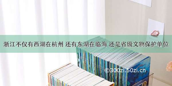 浙江不仅有西湖在杭州 还有东湖在临海 还是省级文物保护单位