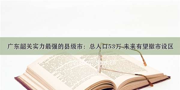 广东韶关实力最强的县级市：总人口53万 未来有望撤市设区