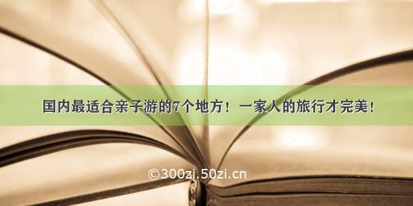 国内最适合亲子游的7个地方！一家人的旅行才完美！