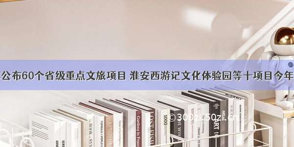 江苏公布60个省级重点文旅项目 淮安西游记文化体验园等十项目今年竣工