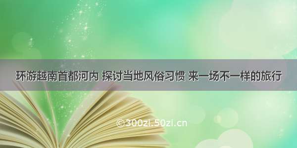 环游越南首都河内 探讨当地风俗习惯 来一场不一样的旅行