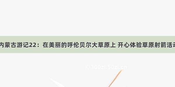 内蒙古游记22：在美丽的呼伦贝尔大草原上 开心体验草原射箭活动