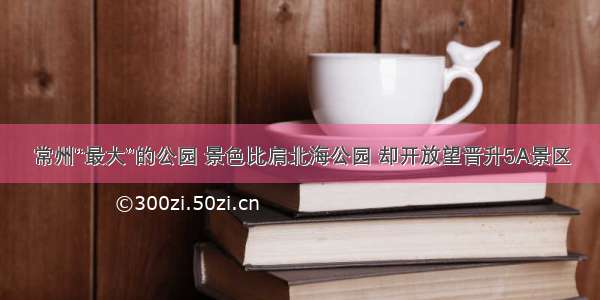 常州“最大”的公园 景色比肩北海公园 却开放望晋升5A景区