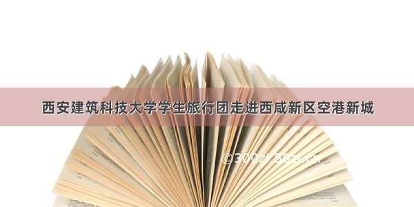 西安建筑科技大学学生旅行团走进西咸新区空港新城