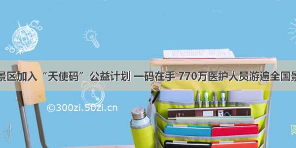 全国近百景区加入“天使码”公益计划 一码在手 770万医护人员游遍全国景区不用愁