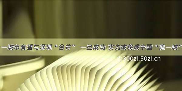 一城市有望与深圳“合并” 一旦成功 实力或将成中国“第一城”