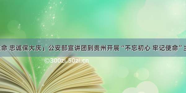 「践行新使命 忠诚保大庆」公安部宣讲团到贵州开展“不忘初心 牢记使命”主题教育宣讲