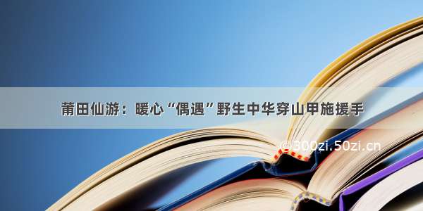 莆田仙游：暖心“偶遇”野生中华穿山甲施援手