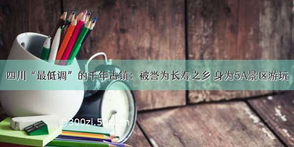 四川“最低调”的千年古镇：被誉为长寿之乡 身为5A景区游玩