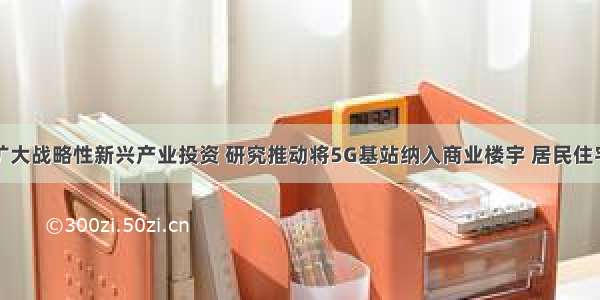 四部门：扩大战略性新兴产业投资 研究推动将5G基站纳入商业楼宇 居民住宅建设规范