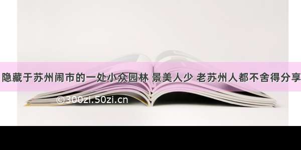 隐藏于苏州闹市的一处小众园林 景美人少 老苏州人都不舍得分享