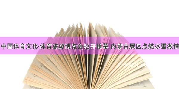 中国体育文化·体育旅游博览会拉开帷幕 内蒙古展区点燃冰雪激情