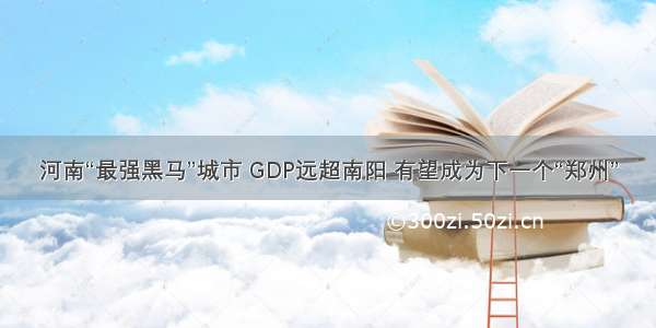 河南“最强黑马”城市 GDP远超南阳 有望成为下一个“郑州”