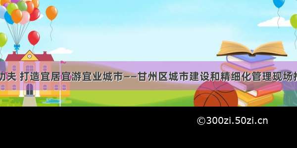 下足绣花功夫 打造宜居宜游宜业城市——甘州区城市建设和精细化管理现场推进会侧记