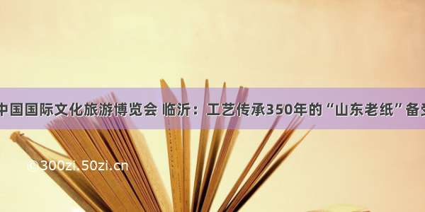 首届中国国际文化旅游博览会 临沂：工艺传承350年的“山东老纸”备受瞩目