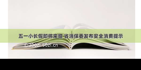 五一小长假即将来临 省消保委发布安全消费提示