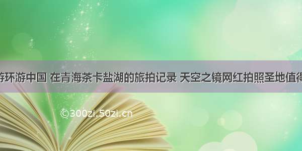 自驾游环游中国 在青海茶卡盐湖的旅拍记录 天空之镜网红拍照圣地值得推荐！