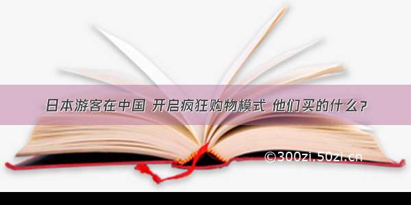 日本游客在中国 开启疯狂购物模式 他们买的什么？